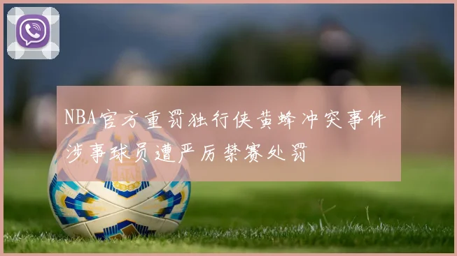 NBA官方重罚独行侠黄蜂冲突事件 涉事球员遭严厉禁赛处罚