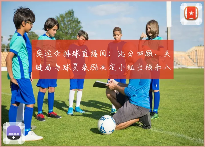 奥运会排球直播间：比分回顾、关键局与球员表现决定小组出线和八强席位