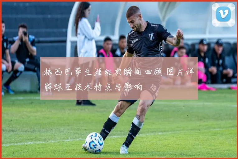 梅西巴萨生涯经典瞬间回顾 图片详解球王技术特点与影响