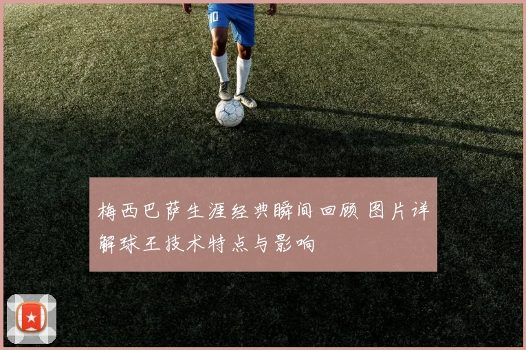 梅西巴萨生涯经典瞬间回顾 图片详解球王技术特点与影响
