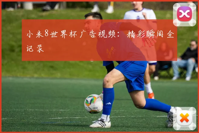 小米8世界杯广告视频：精彩瞬间全记录