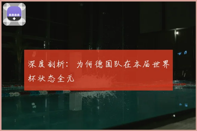 深度剖析：为何德国队在本届世界杯状态全无