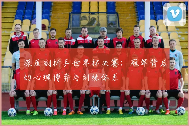 深度剖析乒世界杯决赛:冠军背后的心理博弈与训练体系