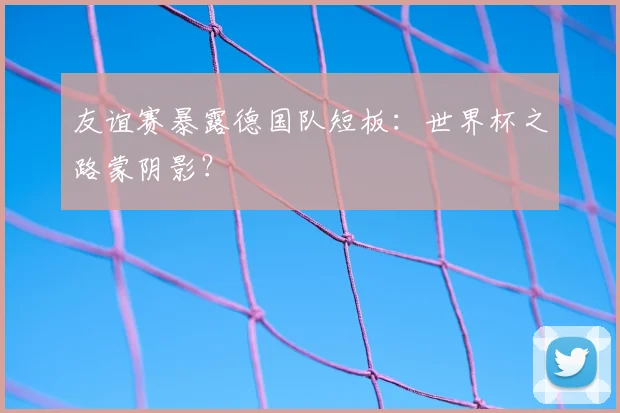 友谊赛暴露德国队短板:世界杯之路蒙阴影?