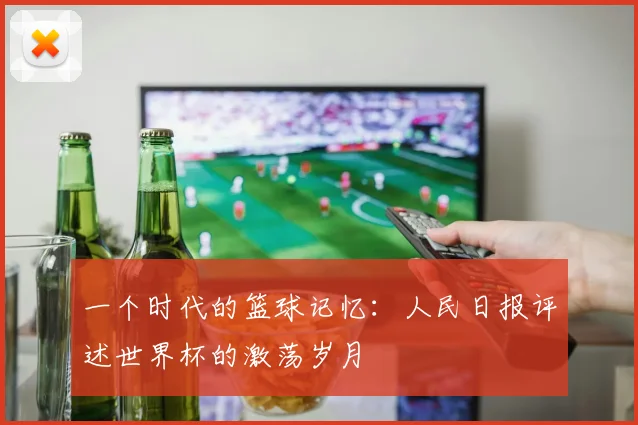 一个时代的篮球记忆:人民日报评述世界杯的激荡岁月